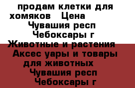 продам клетки для хомяков › Цена ­ 1 000 - Чувашия респ., Чебоксары г. Животные и растения » Аксесcуары и товары для животных   . Чувашия респ.,Чебоксары г.